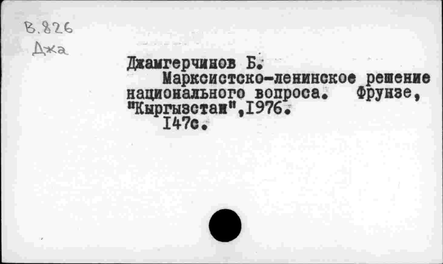 ﻿
Джамгерчинов Б, Марксистско-ленинское решение национального вопроса»	Фрунзе ,
“Кыргызстан",1976.
147с.